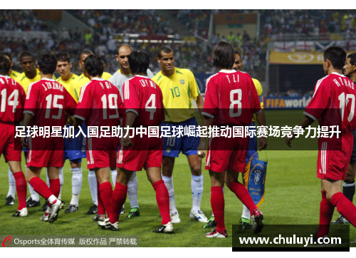 足球明星加入国足助力中国足球崛起推动国际赛场竞争力提升