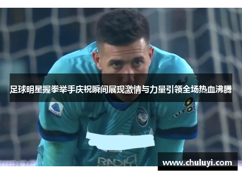 足球明星握拳举手庆祝瞬间展现激情与力量引领全场热血沸腾