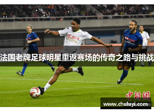 法国老牌足球明星重返赛场的传奇之路与挑战