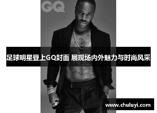 足球明星登上GQ封面 展现场内外魅力与时尚风采