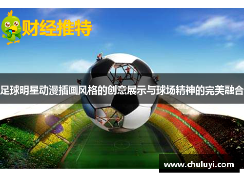 足球明星动漫插画风格的创意展示与球场精神的完美融合