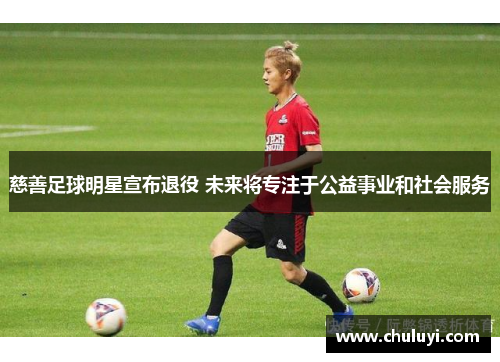 慈善足球明星宣布退役 未来将专注于公益事业和社会服务