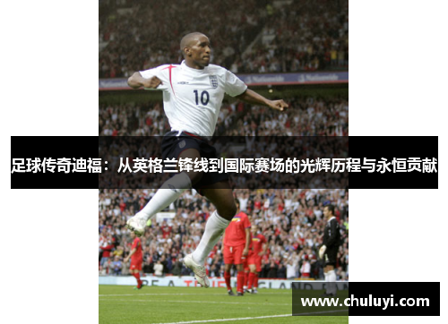 足球传奇迪福：从英格兰锋线到国际赛场的光辉历程与永恒贡献