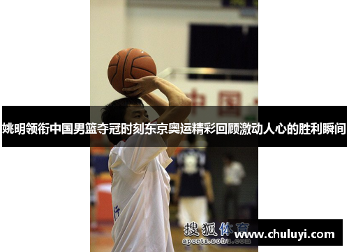 姚明领衔中国男篮夺冠时刻东京奥运精彩回顾激动人心的胜利瞬间