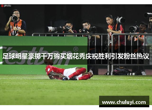 足球明星豪掷千万购买烟花秀庆祝胜利引发粉丝热议