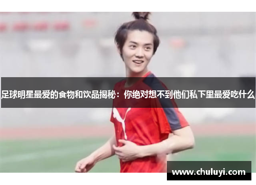 足球明星最爱的食物和饮品揭秘：你绝对想不到他们私下里最爱吃什么