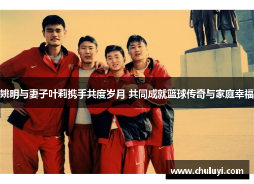姚明与妻子叶莉携手共度岁月 共同成就篮球传奇与家庭幸福