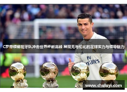 C罗带领葡萄牙队冲击世界杯新高峰 展现无与伦比的足球实力与领导魅力