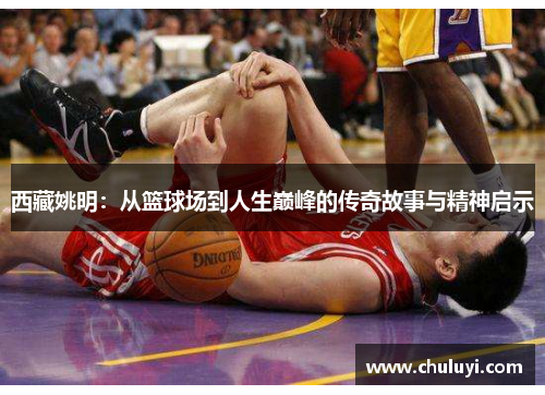 西藏姚明：从篮球场到人生巅峰的传奇故事与精神启示