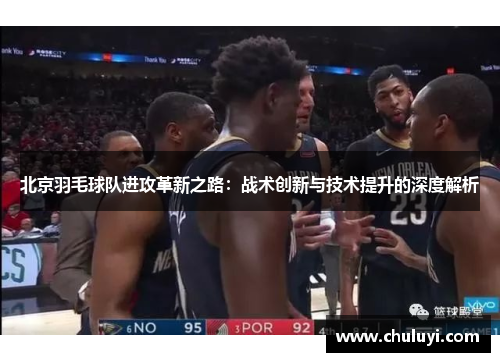 北京羽毛球队进攻革新之路：战术创新与技术提升的深度解析