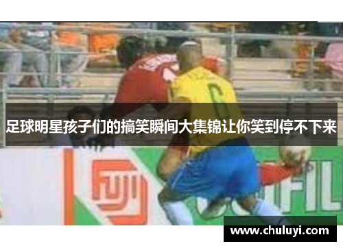 足球明星孩子们的搞笑瞬间大集锦让你笑到停不下来