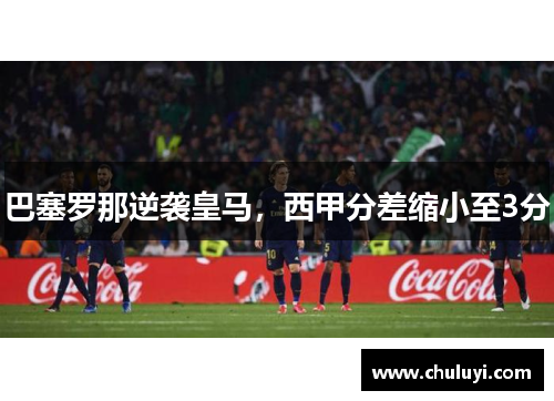 巴塞罗那逆袭皇马，西甲分差缩小至3分